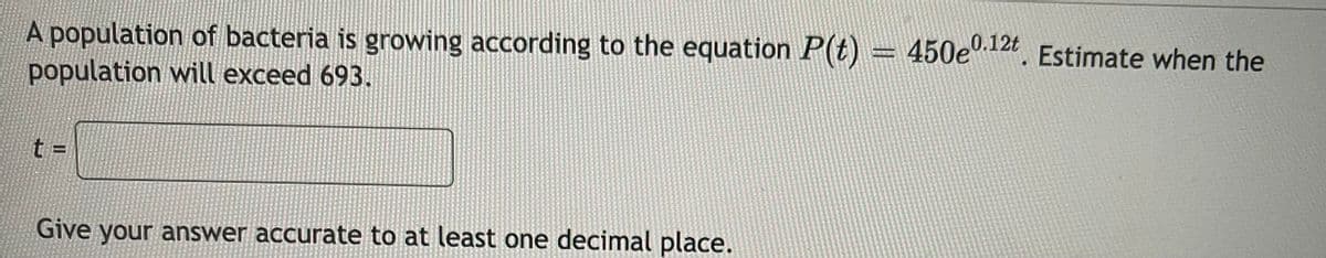 A population of bacteria is growing according to the equation P(t) = 450e.124. Estimate when the
population will exceed 693.
t =
Give your answer accurate to at least one decimal place.
