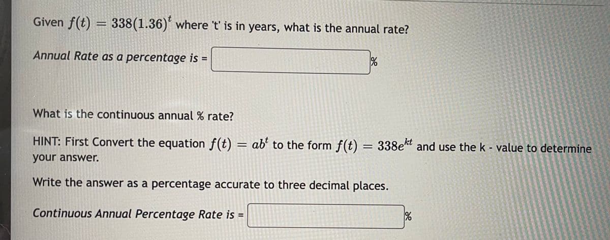 Given f(t) = 338(1.36)' where 't' is in years, what is the annual rate?
Annual Rate as a percentage is =
What is the continuous annual % rate?
HINT: First Convert the equation f(t) = ab' to the form f(t) = 338e* and use the k - value to determine
%3D
your answer.
Write the answer as a percentage accurate to three decimal places.
Continuous Annual Percentage Rate is =
%3D
