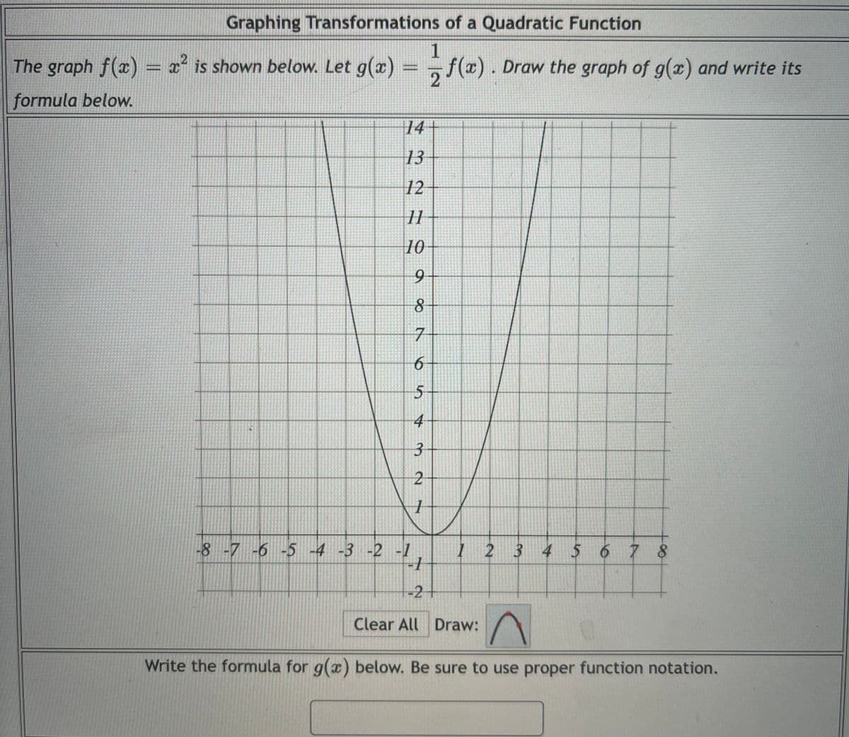 Graphing Transformations of a Quadratic Function
The graph f(x) = x² is shown below. Let g(x)
1
=,f(x). Draw the graph of g(x) and write its
formula below.
14+
13
12
11
10
6.
8
5
-8 -7 -6 -5 -4 -3 -2 -1
I 2 3 4 5 6 7 8
-2+
Clear All Draw:
Write the formula for g(x) below. Be sure to use proper function notation.
