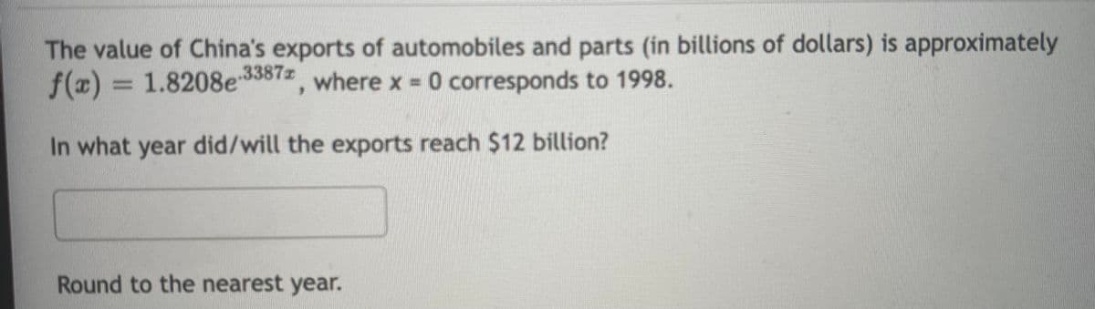 The value of China's exports of automobiles and parts (in billions of dollars) is approximately
f(x) = 1.8208e 33872, where x 0 corresponds to 1998.
%3D
In what year did/will the exports reach $12 billion?
Round to the nearest year.
