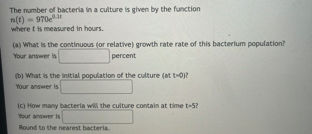 The number of bacteria in a culture is given by the function
n(t) = 970e0.1lt
where t is measured in hours.
(a) What is the continuous (or relative) growth rate rate of this bacterium population?
Your answer is
percent
(b) What is the initial population of the culture (at t-0)?
Your answer is
(c) How many bacteria will the culture contain at time t=5?
Your answer is
Round to the nearest bacteria.
