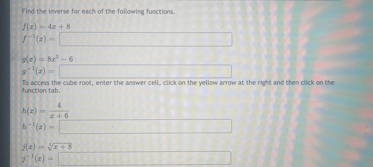 Find the inverse for each of the following functions.
f(x) = 4x + 8
f-1(2) =
g(x) = 8a³ – 6
g (x) =
-
- 1
%3D
To access the cube root, enter the answer cell, click on the yellow arrow at the right and then click on the
function tab.
4
h(x) :
%3D
x + 6
h (x) =
j(2) = V¤ + 8
(2) = [

