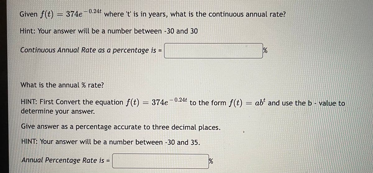 -0.24t
Given f(t) = 374e
where 't' is in years, what is the continuous annual rate?
Hint: Your answer will be a number between -30 and 30
Continuous Annual Rate as a percentage is
%3D
What is the annual % rate?
HINT: First Convert the equation f(t) = 374e-0.24t
determine your answer.
to the form f(t) = ab² and use the b - value to
%3D
Give answer as a percentage accurate to three decimal places.
HINT: Your answer will be a number between -30 and 35.
Annual Percentage Rate is
II

