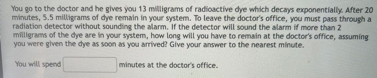 You go to the doctor and he gives you 13 milligrams of radioactive dye which decays exponentially. After 20
minutes, 5.5 milligrams of dye remain in your system. To leave the doctor's office, you must pass through a
radiation detector without sounding the alarm. If the detector will sound the alarm if more than 2
milligrams of the dye are in your system, how long will you have to remain at the doctor's office, assuming
you were given the dye as soon as you arrived? Give your answer to the nearest minute.
You will spend
minutes at the doctor's office.
