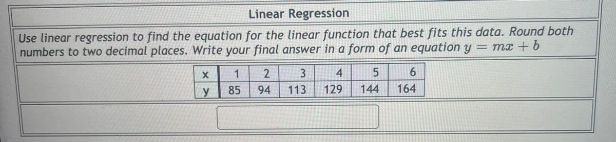 Linear Regression
Use linear regression to find the equation for the linear function that best fits this data. Round both
numbers to two decimal places. Write your final answer in a form of an equation y = mx + 6
2
3
4
6.
85
94
113
129
144
164
