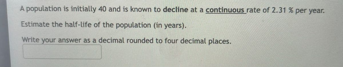 A population is initially 40 and is known to decline at a continuous rate of 2.31 % per year.
Estimate the half-life of the population (in years).
Write your answer as a decimal rounded to four decimal places.
