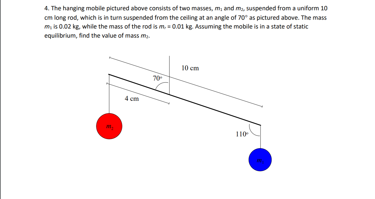 4. The hanging mobile pictured above consists of two masses, m1 and m2, suspended from a uniform 10
cm long rod, which is in turn suspended from the ceiling at an angle of 70° as pictured above. The mass
m, is 0.02 kg, while the mass of the rod is m, = 0.01 kg. Assuming the mobile is in a state of static
equilibrium, find the value of mass m2.
10 cm
70°
4 cm
110°
