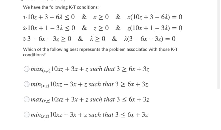 We have the following K-T conditions:
1-10z + 3 – 61 <0 & x>0 &
x(10z + 3 – 61) = 0
|
|
2-10x + 1 – 31 <0 & z>0 & z(10x + 1 – 32) = 0
3-3 — бх — 3z >0 & 120 & 2(3 — бх — 32) — 0
Which of the following best represents the problem associated with those K-T
conditions?
max(x,z) 10xz + 3x + z such that 3 > 6x + 3z
O minz2) 10xz+ 3x + z such that 3 > 6x + 3z
тахд.ә 10хz + Зх + z such that 3 < бх + 3z
O min(x.2) 10xz+ 3x + z such that 3 < 6x + 3z
