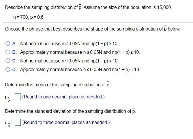 Describe the sampling distribution of p. Assume the size of the population is 15,000.
n= 700, p= 0.6
Choose the phrase that best describes the shape of the sampling distribution of p below.
O A. Not normal because ns0.05N and np(1-p) 2 10.
O B. Approximately normal because ns0.05N and np(1-p) 10.
O C. Not normal because ns0.05N and np(1- p) < 10.
O D. Approximately normal because ns0.05N and np(1-p)< 10.
Determine the mean of the sampling distribution of p.
HA
(Round to one decimal place as needed.)
Determine the standard deviation of the sampling distribution of p.
(Round to three decimal places as needed.)
