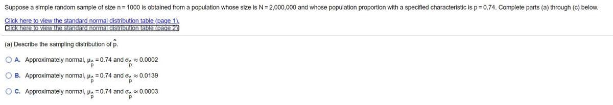Suppose a simple random sample of size n= 1000 is obtained from a population whose size is N = 2,000,000 and whose population proportion with a specified characteristic is p= 0.74. Complete parts (a) through (c) below.
Click here to view the standard normal distribution table (page 1).
Click here to view the standard normal distribution table (page 2)
(a) Describe the sampling distribution of p.
O A. Approximately normal, µa = 0.74 and on 0.0002
p
O B. Approximately normal, µa = 0.74 and on 0.0139
C. Approximately normal, A = 0.74 and on 0.0003
p
p
