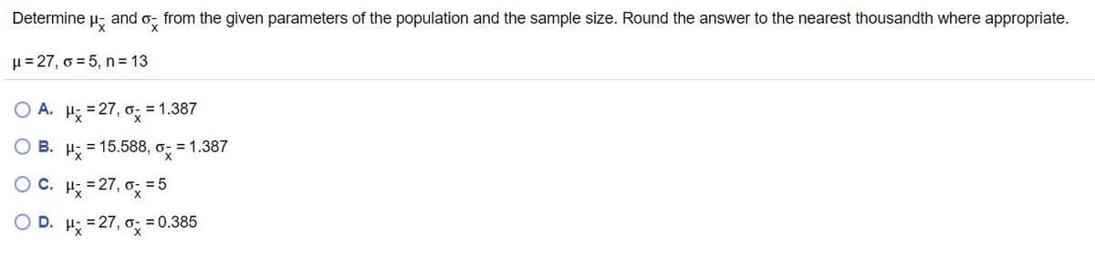 Determine
and ox
from the given parameters of the population and the sample size. Round the answer to the nearest thousandth where appropriate.
H= 27, o = 5, n = 13
O A. H: = 27, o 1.387
O B. H; = 15.588, o; = 1.387
OC.
= 27,
o: = 5
OD.
H = 27,
= 0.385
