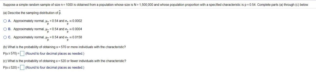 Suppose a simple random sample of size n= 1000 is obtained from a population whose size is N= 1,500,000 and whose population proportion with a specified characteristic is p= 0.54. Complete parts (a) through (c) below.
(a) Describe the sampling distribution of p.
A. Approximately normal, µa =0.54 and o. 0.0002
p
O B. Approximately normal, µa = 0.54 and on 20.0004
OC. Approximately normal, µa = 0.54 and on x0.0158
p
(b) What is the probability of obtaining x= 570 or more individuals with the characteristic?
P(x2 570) = (Round to four decimal places as needed.)
(c) What is the probability of obtaining x= 520 or fewer individuals with the characteristic?
P(xs 520) = (Round to four decimal places as needed.)
