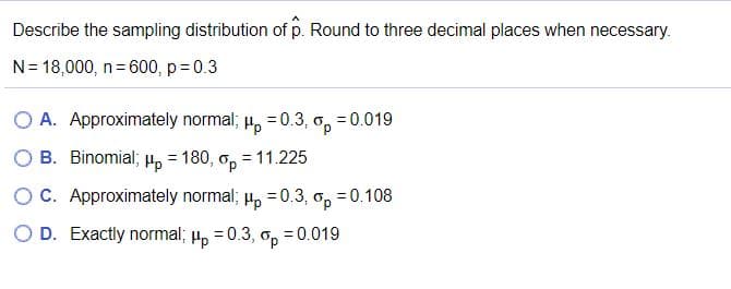 Describe the sampling distribution of p. Round to three decimal places when necessary.
N= 18,000, n= 600, p = 0.3
Hp =0.3,
B. Binomial; H, = 180, o, = 11.225
O A. Approximately normal;
O, =0.019
OC. Approximately normal; H, =0.3, o,
= 0.108
O D. Exactly normal; 4, = 0.3, o, = 0.019
Hp
