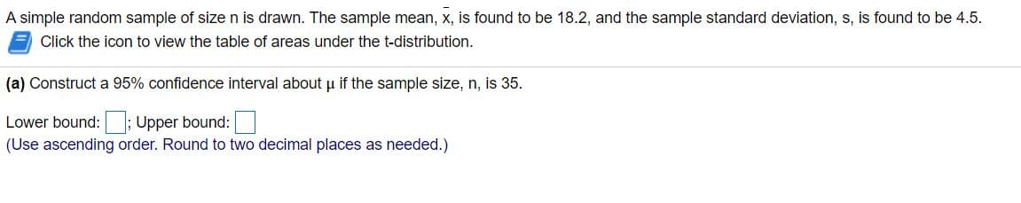 A simple random sample of size n is drawn. The sample mean, x, is found to be 18.2, and the sample standard deviation, s, is found to be 4.5.
Click the icon to view the table of areas under the t-distribution.
(a) Construct a 95% confidence interval about u if the sample size, n, is 35.
Lower bound: ; Upper bound:
(Use ascending order. Round to two decimal places as needed.)
