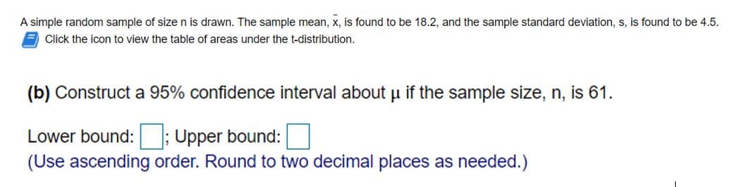 A simple random sample of size n is drawn. The sample mean, x, is found to be 18.2, and the sample standard deviation, s, is found to be 4.5.
Click the icon to view the table of areas under the t-distribution.
(b) Construct a 95% confidence interval about u if the sample size, n, is 61.
Lower bound: ; Upper bound:
(Use ascending order. Round to two decimal places as needed.)
