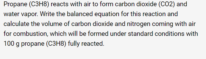 Propane (C3H8) reacts with air to form carbon dioxide (CO2) and
water vapor. Write the balanced equation for this reaction and
calculate the volume of carbon dioxide and nitrogen coming with air
for combustion, which will be formed under standard conditions with
100 g propane (C3H8) fully reacted.
