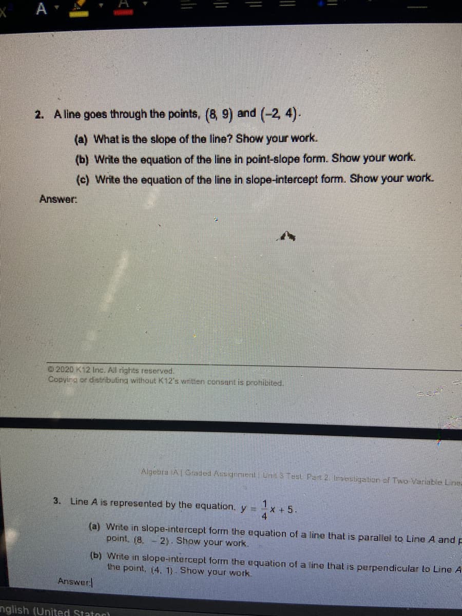 A
2. Aline goes through the points, (8, 9) and (-2, 4).
(a) What is the slope of the line? Show your work.
(b) Write the equation of the line in point-slope form. Show your work.
(c) Write the equation of the line in slope-intercept form. Show your work.
Answer.
2020 K12 Ine. All rights reserved.
Copying or disributing without K12's written consant is proibited.
AlgeoraAGraded AssgrnentUnd 3 TesL Part 2 restigstion ef Two Varable Line:
1
X +5.
4
3. Line A is represented by the equation. y =
(a) Write in slope-intercepl form the equation of a line that is parallel to Line A and p
point, (8. - 2). Show your work.
(b) Write in slope-intercept form the equation of a line thal is perpendicular to Line A
the point, (4, 1). Show your work.
Answer
nglish (United Stator)

