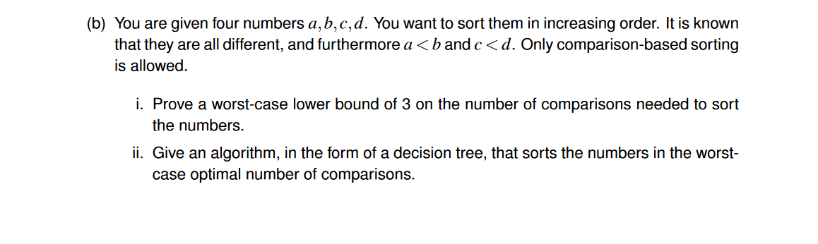 (b) You are given four numbers a,b,c,d. You want to sort them in increasing order. It is known
that they are all different, and furthermore a <b and c<d. Only comparison-based sorting
is allowed.
i. Prove a worst-case lower bound of 3 on the number of comparisons needed to sort
the numbers.
ii. Give an algorithm, in the form of a decision tree, that sorts the numbers in the worst-
case optimal number of comparisons.
