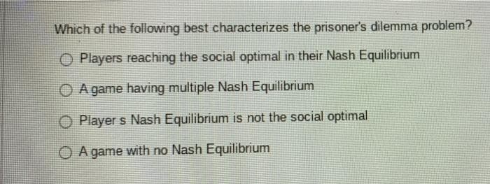 Which of the following best characterizes the prisoner's dilemma problem?
O Players reaching the social optimal in their Nash Equilibrium
O A game having multiple Nash Equilibrium
O Player s Nash Equilibrium is not the social optimal
O A game with no Nash Equilibrium
