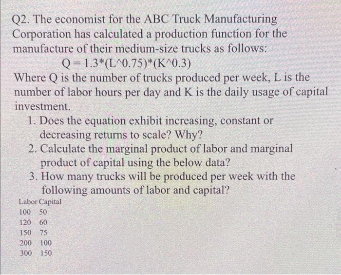 Q2. The economist for the ABC Truck Manufacturing
Corporation has calculated a production function for the
manufacture of their medium-size trucks as follows:
Q = 1.3*(L^0.75)*(K^0.3)
Where Q is the number of trucks produced per week, L is the
number of labor hours per day and K is the daily usage of capital
investment.
1. Does the equation exhibit increasing, constant or
decreasing returns to scale? Why?
2. Calculate the marginal product of labor and marginal
product of capital using the below data?
3. How many trucks will be produced per week with the
following amounts of labor and capital?
Labor Capital
100 50
120 60
150 75
200 100
300 150
