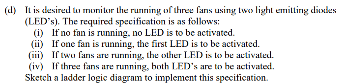 (d) It is desired to monitor the running of three fans using two light emitting diodes
(LED’s). The required specification is as follows:
(i) If no fan is running, no LED is to be activated.
(ii) If one fan is running, the first LED is to be activated.
(iii) If two fans are running, the other LED is to be activated.
(iv) If three fans are running, both LED's are to be activated.
Sketch a ladder logic diagram to implement this specification.
