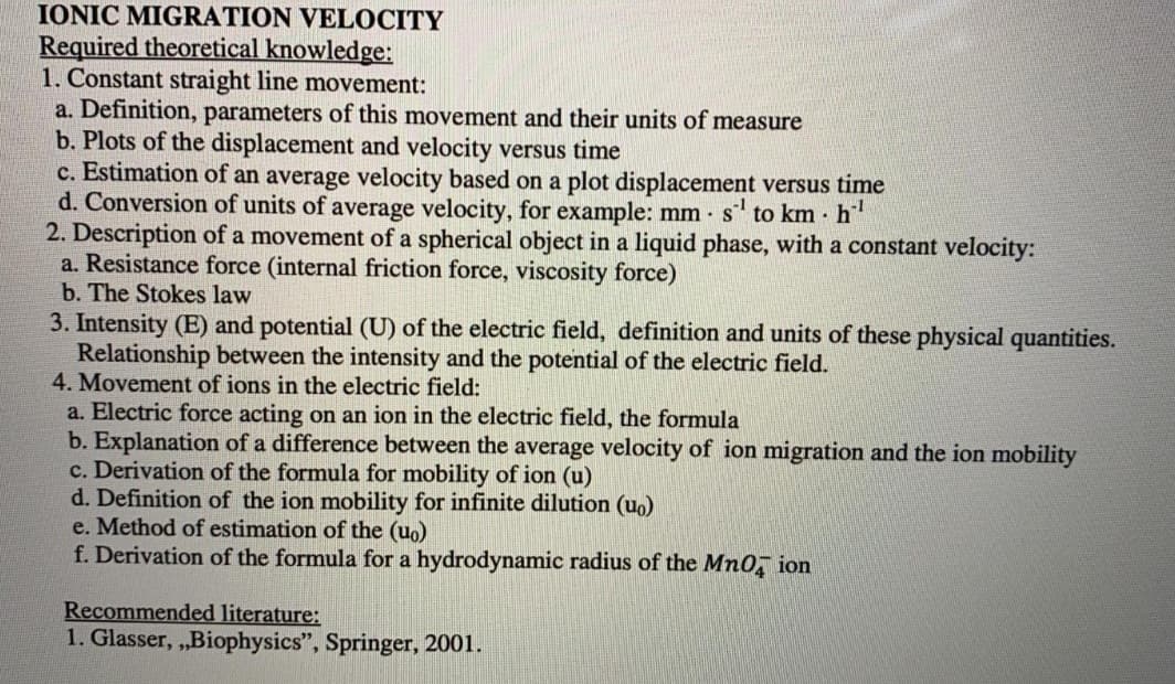 IONIC MIGRATION VELOCITY
Required theoretical knowledge:
1. Constant straight line movement:
a. Definition, parameters of this movement and their units of measure
b. Plots of the displacement and velocity versus time
c. Estimation of an average velocity based on a plot displacement versus time
d. Conversion of units of average velocity, for example: mm - s to km h
2. Description of a movement of a spherical object in a liquid phase, with a constant velocity:
a. Resistance force (internal friction force, viscosity force)
b. The Stokes law
3. Intensity (E) and potential (U) of the electric field, definition and units of these physical quantities.
Relationship between the intensity and the potential of the electric field.
4. Movement of ions in the electric field:
a. Electric force acting on an ion in the electric field, the formula
b. Explanation of a difference between the average velocity of ion migration and the ion mobility
c. Derivation of the formula for mobility of ion (u)
d. Definition of the ion mobility for infinite dilution (uo)
e. Method of estimation of the (uo)
f. Derivation of the formula for a hydrodynamic radius of the Mn0, ion
Recommended literature:
1. Glasser, ,Biophysics", Springer, 2001.
