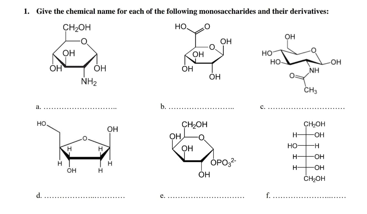 1. Give the chemical name for each of the following monosaccharides and their derivatives:
CH2OH
НО.
OH
OH
OH
ОН
HO
Но-
OH
ÓH
OH
ОН
NH
ОН
NH2
ČH3
а.
b.
с.
Но,
CH2OH
CH2OH
OH
OH
H-
ОН
ОН
Но
H-
—ОН
OPO,2-
H
H-
HO-
OH
H
ОН
ČHŁOH
d.
е.
f.
