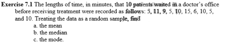 Exercise 7.1 The lengths of time, in minutes, that 10 patients waited in a doctor's office
before receiving treatment were recorded as follows: 5, 11, 9, 5, 10, 15, 6, 10, 5,
and 10. Treating the data as a random sample, find
a. the mean
b. the median
c. the mode.
