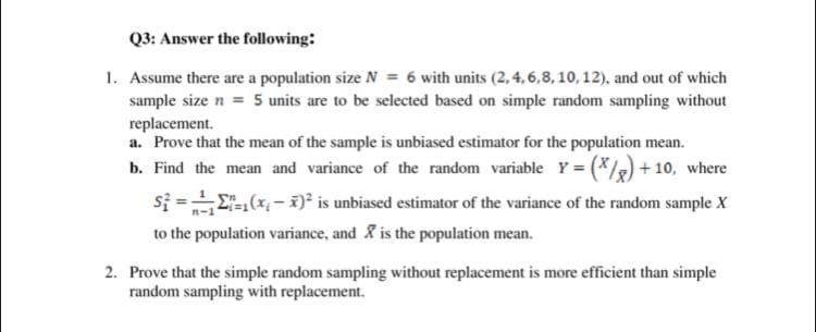 Q3: Answer the following:
1. Assume there are a population size N = 6 with units (2, 4, 6,8, 10, 12), and out of which
sample size n = 5 units are to be selected based on simple random sampling without
replacement.
a. Prove that the mean of the sample is unbiased estimator for the population mean.
b. Find the mean and variance of the random variable Y = (*/) + 10, where
si =E(x- )² is unbiased estimator of the variance of the random sample X
to the population variance, and is the population mean.
2. Prove that the simple random sampling without replacement is more efficient than simple
random sampling with replacement.
