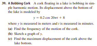 39. A Bobbing Cork A cork floating in a lake is bobbing in sim-
ple harmonic motion. Its displacement above the bottom of
the lake is modeled by
y = 0.2 cos 20nt + 8
where y is measured in meters and t is measured in minutes.
(a) Find the frequency of the motion of the cork.
(b) Sketch a graph of y.
(c) Find the maximum displacement of the cork above the
lake bottom.
