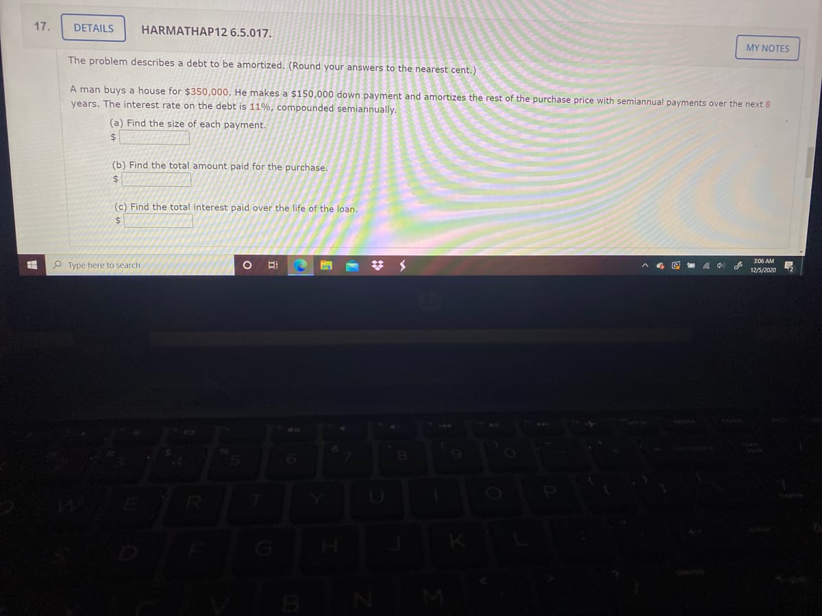 17.
DETAILS
HARMATHAP12 6.5.017.
MY NOTES
The problem describes a debt to be amortized. (Round your answers to the nearest cent.)
A man buys a house for $350,000. He makes a $150,000 down payment and amortizes the rest of the purchase price with semiannual payments over the next 8
years. The interest rate on the debt is 11%, compounded semiannually.
(a) Find the size of each payment.
$
(b) Find the total amount paid for the purchase.
2$
(c) Find the total interest paid over the life of the loan.
2$
3:06 AM
P Type here to search
6回 中
12/5/2020
