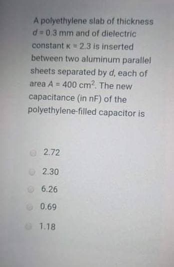 A polyethylene slab of thickness
d = 0.3 mm and of dielectric
constant K = 2.3 is inserted
between two aluminum parallel
sheets separated by d, each of
area A = 400 cm2. The new
%3D
%3!
capacitance (in nF) of the
polyethylene-filled capacitor is
2.72
2.30
6.26
0.69
O 1.18
