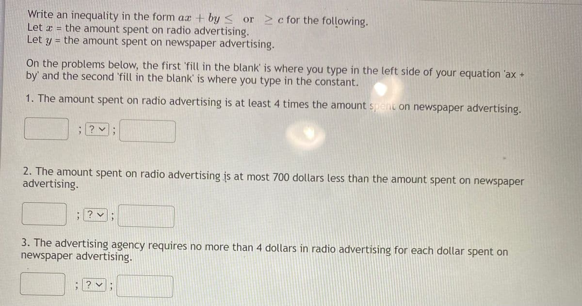 Write an inequality in the form ax + by < or >c for the following.
Let x = the amount spent on radio advertising.
Let y = the amount spent on newspaper advertising.
%3D
On the problems below, the first 'fill in the blank' is where you type in the left side of your equation 'ax +
by' and the second 'fill in the blank' is where you type in the constant.
1. The amount spent on radio advertising is at least 4 times the amount spent on newspaper advertising.
? v
2. The amount spent on radio advertising is at most 700 dollars less than the amount spent on newspaper
advertising.
? v :
3. The advertising agency requires no more than 4 dollars in radio advertising for each dollar spent on
newspaper advertising.
? v
