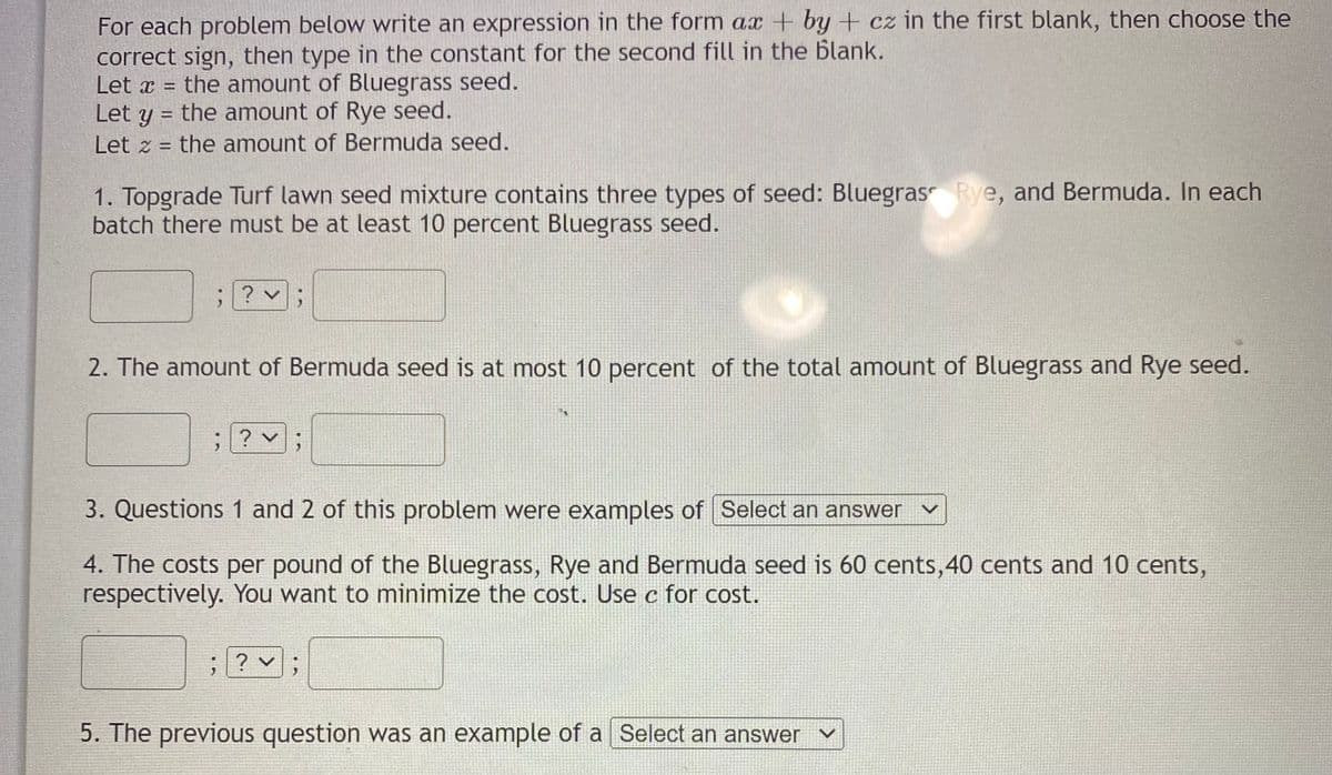 For each problem below write an expression in the form ax + by + cz in the first blank, then choose the
correct sign, then type in the constant for the second fill in the blank.
Let x = the amount of Bluegrass seed.
Let y = the amount of Rye seed.
%3D
Let z = the amount of Bermuda seed.
%3D
1. Topgrade Turf lawn seed mixture contains three types of seed: Bluegras Rye, and Bermuda. In each
batch there must be at least 10 percent Bluegrass seed.
; ? v;
2. The amount of Bermuda seed is at most 10 percent of the total amount of Bluegrass and Rye seed.
? v:
3. Questions 1 and 2 of this problem were examples of Select an answer
4. The costs per pound of the Bluegrass, Rye and Bermuda seed is 60 cents,40 cents and 10 cents,
respectively. You want to minimize the cost. Use c for cost.
; ? v
;
5. The previous question was an example of a Select an answer
