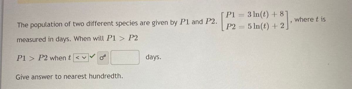 [ P1 = 3 ln(t) +81
where t is
The population of two different species are given by P1 and P2.
P2 = 5 In(t) + 2.
measured in days. When will P1 > P2
P1 > P2 when t < v
days.
Give answer to nearest hundredth.
