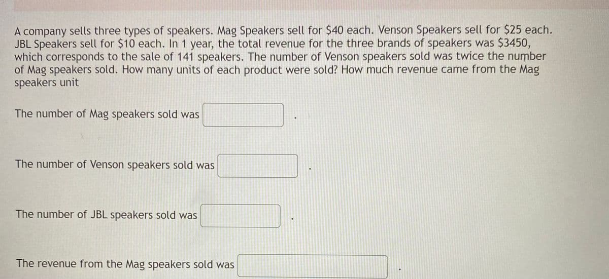 A company sells three types of speakers. Mag Speakers sell for $40 each. Venson Speakers sell for $25 each.
JBL Speakers sell for $10 each. In 1 year, the total revenue for the three brands of speakers was $3450,
which corresponds to the sale of 141 speakers. The number of Venson speakers sold was twice the number
of Mag speakers sold. How many units of each product were sold? How much revenue came from the Mag
speakers unit
A
The number of Mag speakers sold was
The number of Venson speakers sold was
The number of JBL speakers sold was
The revenue from the Mag speakers sold was
