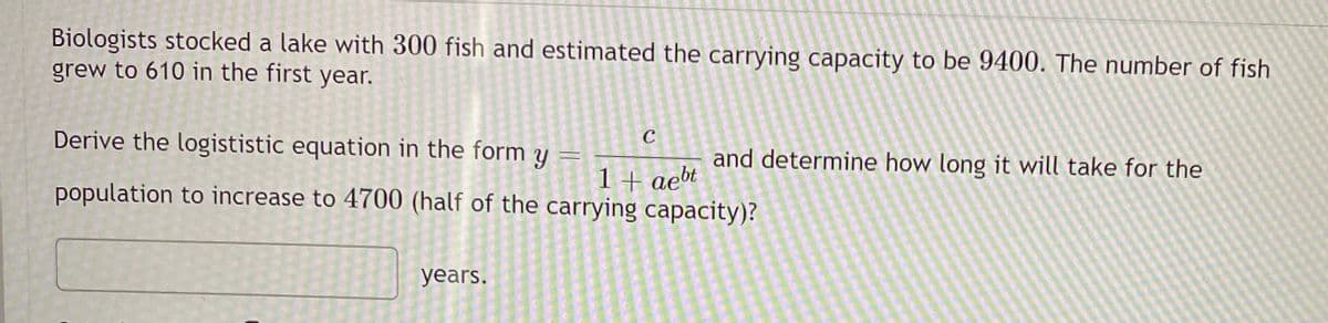 Biologists stocked a lake with 300 fish and estimated the carrying capacity to be 9400. The number of fish
grew to 610 in the first year.
Derive the logististic equation in the form y
and determine how long it will take for the
1+ aebt
population to increase to 4700 (half of the carrying capacity)?
years.
