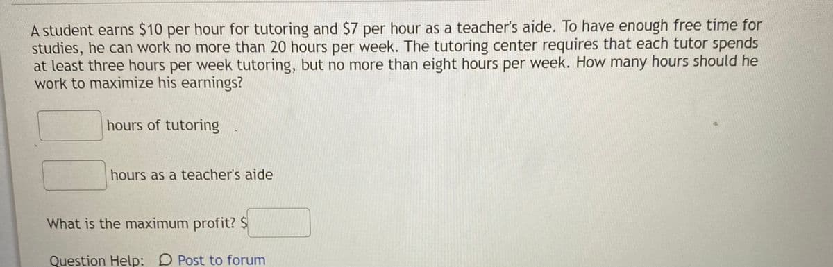 A student earns $10 per hour for tutoring and $7 per hour as a teacher's aide. To have enough free time for
studies, he can work no more than 20 hours per week. The tutoring center requires that each tutor spends
at least three hours per week tutoring, but no more than eight hours per week. How many hours should he
work to maximize his earnings?
hours of tutoring
hours as a teacher's aide
What is the maximum profit? $
Question Help: D Post to forum
