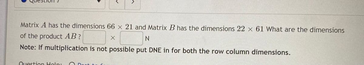 Matrix A has the dimensions 66 x 21 and Matrix B has the dimensions 22 x 61 What are the dimensions
of the product AB?
Note: If multiplication is not possible put DNE in for both the row column dimensions.
Ouestion Holn:
