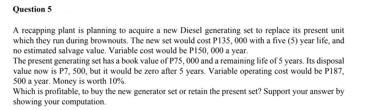 Question 5
A recapping plant is planning to acquire a new Diesel generating set to replace its present unit
which they run during brownouts. The new set would cost P135, 000 with a five (5) year life, and
no estimated salvage value. Variable cost would be P150, 000 a year.
The present generating set has a book value of P75, 000 and a remaining life of 5 years. Its disposal
value now is P7, 500, but it would be zero after 5 years. Variable operating cost would be P187,
500 a year. Money is worth 10%.
Which is profitable, to buy the new generator set or retain the present set? Support your answer by
showing your computation.
