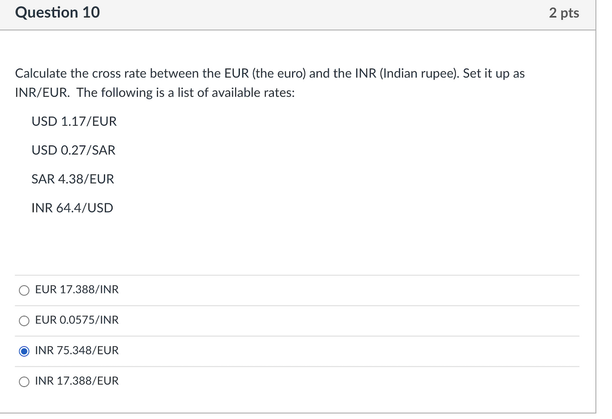 Question 10
2 pts
Calculate the cross rate between the EUR (the euro) and the INR (Indian rupee). Set it up as
INR/EUR. The following is a list of available rates:
USD 1.17/EUR
USD 0.27/SAR
SAR 4.38/EUR
INR 64.4/USD
EUR 17.388/1NR
EUR 0.0575/INR
INR 75.348/EUR
INR 17.388/EUR
