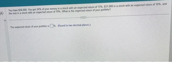You have $56,000. You put 24% of your money in a stock with an expected return of 13%, $31,000 in a stock with an expected return of 16%, and
the rest in a stock with an expected return of 19%. What is the expected return of your portfolio?
Cam
The expected return of your portfolio is%. (Round to two decimal places.)