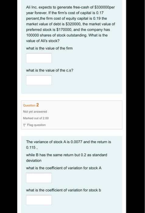 Ali Inc. expects to generate free-cash of $330000per
year forever. If the firm's cost of capital is 0.17
percent,the firm cost of equity capital is 0.19 the
market value of debt is $320000, the market value of
preferred stock is $170000, and the company has
100000 shares of stock outstanding. What is the
value of Ali's stock?
what is the value of the firm
what is the value of the c.s?
Question 2
Not yet answered
Marked out of 2.00
P Flag question
The variance of stock A is 0.0077 and the return is
0.115,
while B has the same return but 0.2 as standard
deviation
what is the coefficient of variation for stock A
what is the coefficient of variation for stock b
