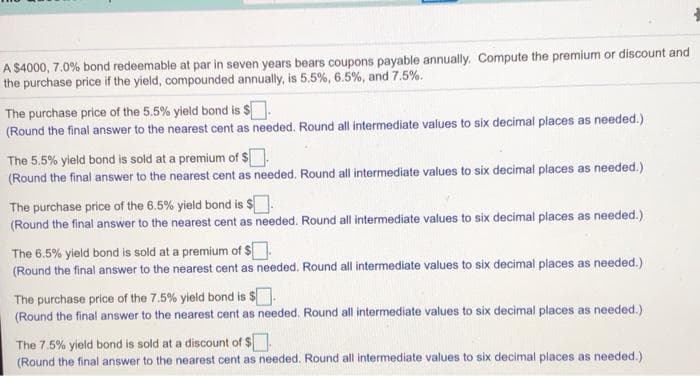 A $4000, 7.0% bond redeemable at par in seven years bears coupons payable annually. Compute the premium or discount and
the purchase price if the yield, compounded annually, is 5.5%, 6.5%, and 7.5%.
The purchase price of the 5.5% yield bond is $.
(Round the final answer to the nearest cent as needed. Round all intermediate values to six decimal places as needed.)
The 5.5% yield bond is sold at a premium of $
(Round the final answer to the nearest cent as needed. Round all intermediate values to six decimal places as needed.)
The purchase price of the 6.5% yield bond is $.
(Round the final answer to the nearest cent as needed. Round all intermediate values to six decimal places as needed.)
The 6.5% yield bond is sold at a premium of $
(Round the final answer to the nearest cent as needed. Round all intermediate values to six decimal places as needed.)
The purchase price of the 7.5% yield bond is $.
(Round the final answer to the nearest cent as needed. Round all intermediate values to six decimal places as needed.)
The 7.5% yield bond is sold at a discount of $.
(Round the final answer to the nearest cent as needed. Round all intermediate values to six decimal places as needed.)
