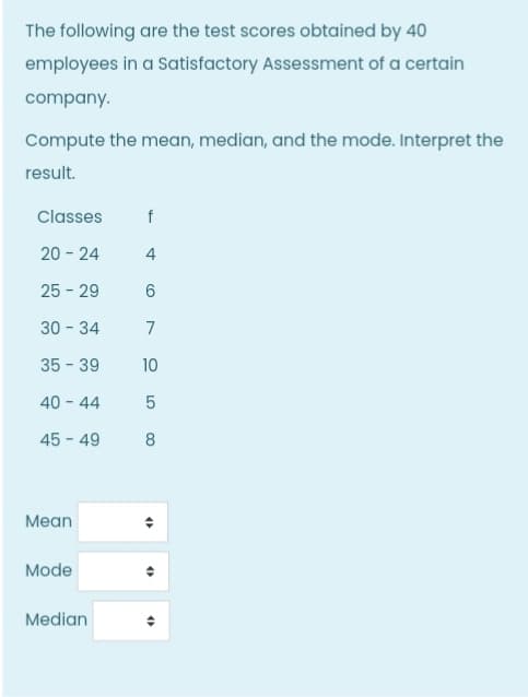 The following are the test scores obtained by 40
employees in a Satisfactory Assessment of a certain
company.
Compute the mean, median, and the mode. Interpret the
result.
Classes
20 - 24
4
25 - 29
6.
30 - 34
7
35 - 39
10
40 - 44
45 - 49
8
Мean
Mode
Median
