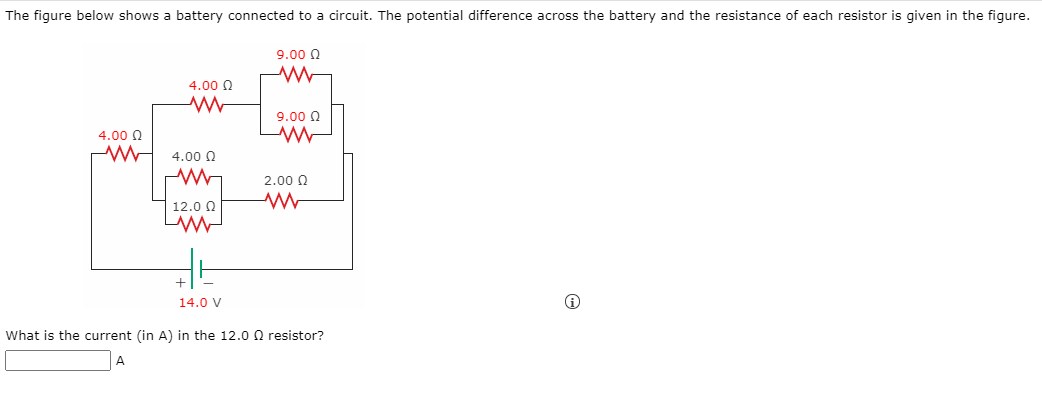 The figure below shows a battery connected to a circuit. The potential difference across the battery and the resistance of each resistor is given in the figure.
9.00 0
4.00 0
9.00 0
4.00 Q
4.00 0
2.00 0
| 12.0 0
14.0 V
What is the current (in A) in the 12.0 Q resistor?
