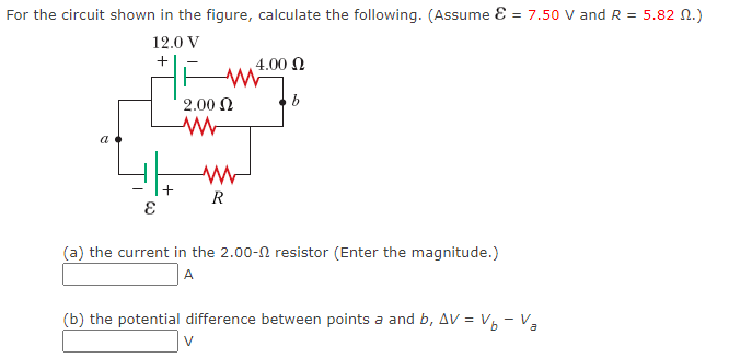 For the circuit shown in the figure, calculate the following. (Assume Ɛ = 7.50 V and R = 5.82 N.)
12.0 V
4.00 N
2.00 N
a
R
(a) the current in the 2.00-N resistor (Enter the magnitude.)
A
(b) the potential difference between points a and b, AV = V6 - Va
V
