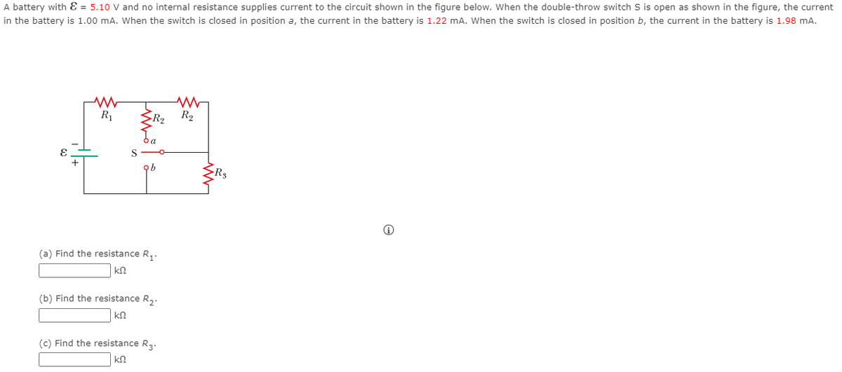 A battery with E = 5.10 V and no internal resistance supplies current to the circuit shown in the figure below. When the double-throw switch S is open as shown in the figure, the current
in the battery is 1.00 mA. Wwhen the switch is closed in position a, the current in the battery is 1.22 mA. When the switch is closed in position b, the current in the battery is 1.98 mA.
R1
R2
R2
(a) Find the resistance R,.
kN
(b) Find the resistance R,.
kn
(c) Find the resistance R,.
