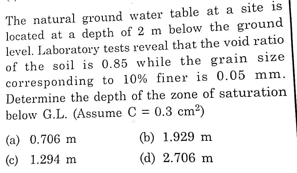 The natural ground water table at a site is
located at a depth of 2 m below the ground
level. Laboratory tests reveal that the void ratio
of the soil is 0.85 while the grain size
corresponding to 10% finer is 0.05 mm.
Determine the depth of the zone of saturation
below G.L. (Assume C = 0.3 cm2)
%3D
(a) 0.706 m
(b) 1.929 m
(c) 1.294 m
(d) 2.706 m
