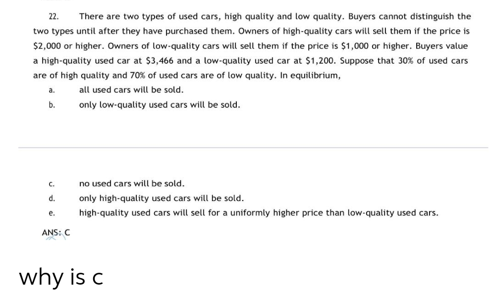 22.
There are two types of used cars, high quality and low quality. Buyers cannot distinguish the
two types until after they have purchased them. Owners of high-quality cars will sell them if the price is
$2,000 or higher. Owners of low-quality cars will sell them if the price is $1,000 or higher. Buyers value
a high-quality used car at $3,466 and a low-quality used car at $1,200. Suppose that 30% of used cars
are of high quality and 70% of used cars are of low quality. In equilibrium,
а.
all used cars will be sold.
b.
only low-quality used cars will be sold.
с.
no used cars will be sold.
d.
only high-quality used cars will be sold.
е.
high-quality used cars will sell for a uniformly higher price than low-quality used cars.
ANS: C
why is c
